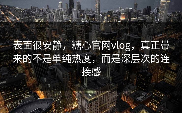 表面很安静，糖心官网vlog，真正带来的不是单纯热度，而是深层次的连接感