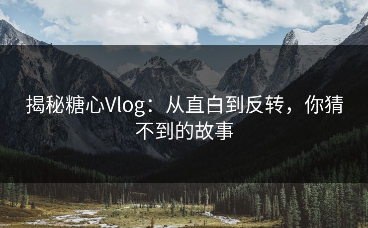 揭秘糖心Vlog：从直白到反转，你猜不到的故事