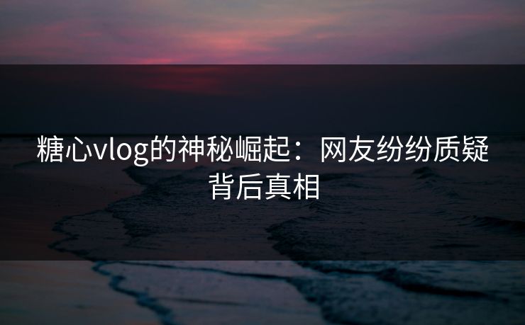 糖心vlog的神秘崛起：网友纷纷质疑背后真相