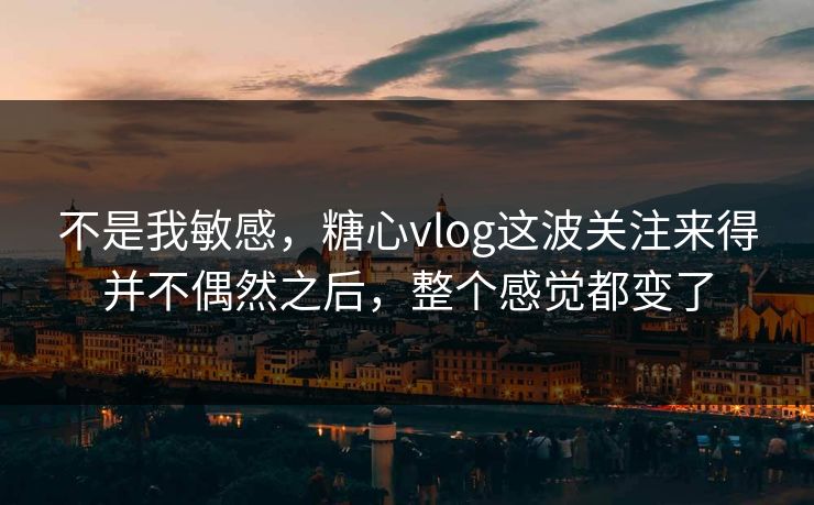 不是我敏感，糖心vlog这波关注来得并不偶然之后，整个感觉都变了