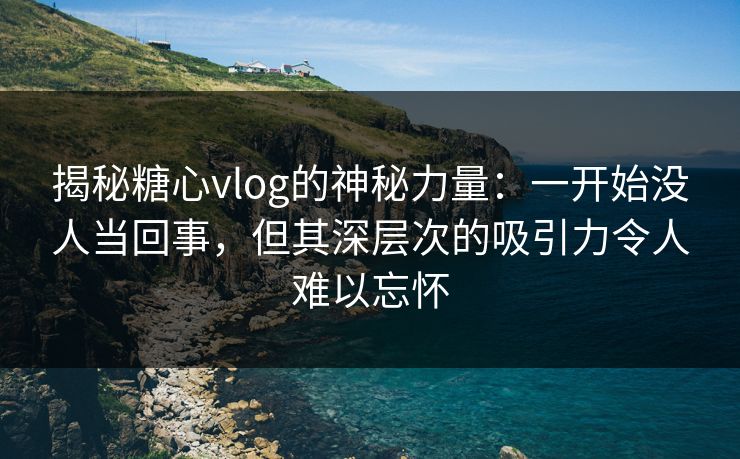 揭秘糖心vlog的神秘力量：一开始没人当回事，但其深层次的吸引力令人难以忘怀