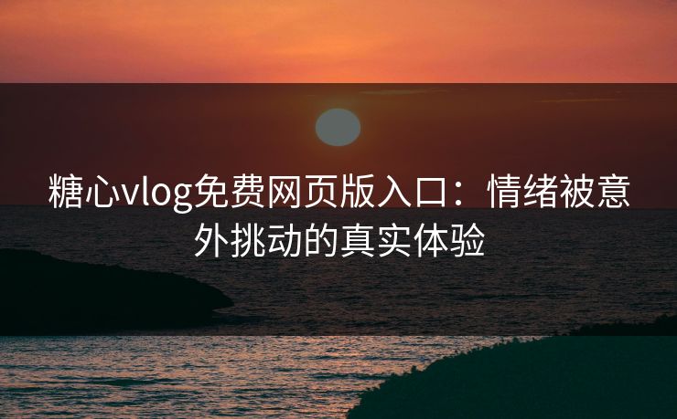 糖心vlog免费网页版入口：情绪被意外挑动的真实体验