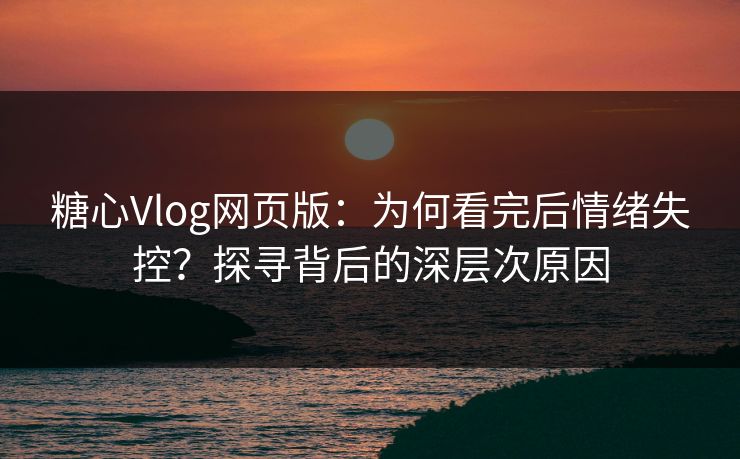 糖心Vlog网页版：为何看完后情绪失控？探寻背后的深层次原因