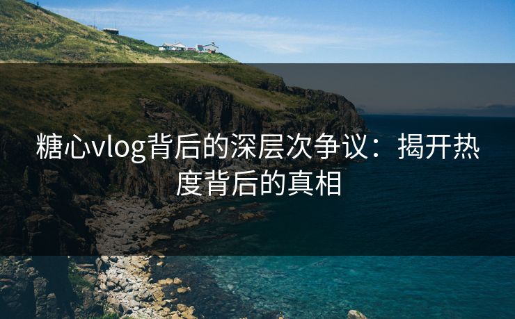 糖心vlog背后的深层次争议：揭开热度背后的真相