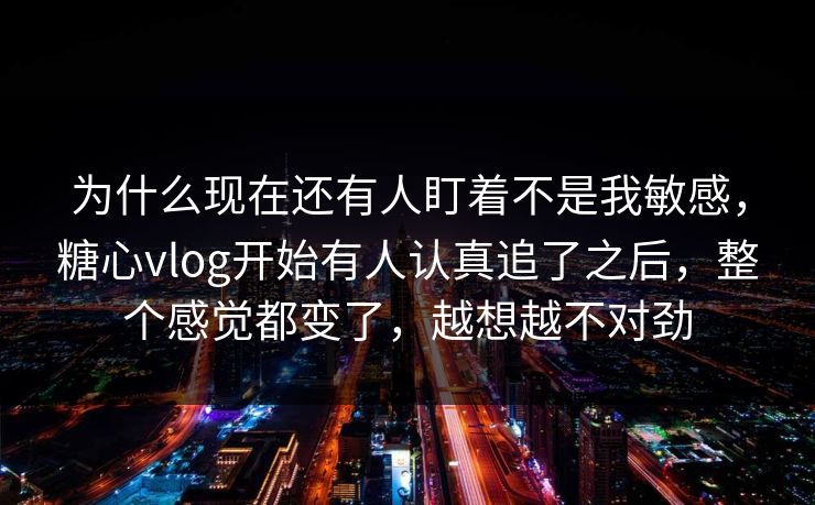 为什么现在还有人盯着不是我敏感，糖心vlog开始有人认真追了之后，整个感觉都变了，越想越不对劲