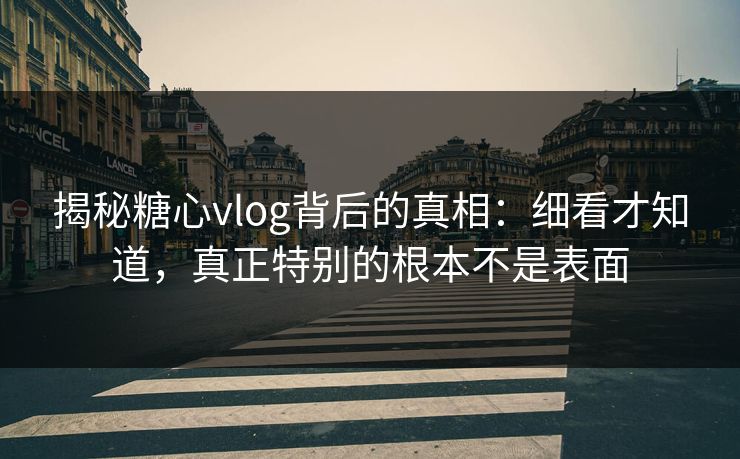 揭秘糖心vlog背后的真相：细看才知道，真正特别的根本不是表面