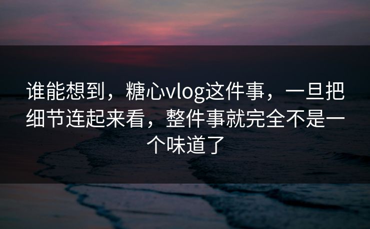 谁能想到，糖心vlog这件事，一旦把细节连起来看，整件事就完全不是一个味道了