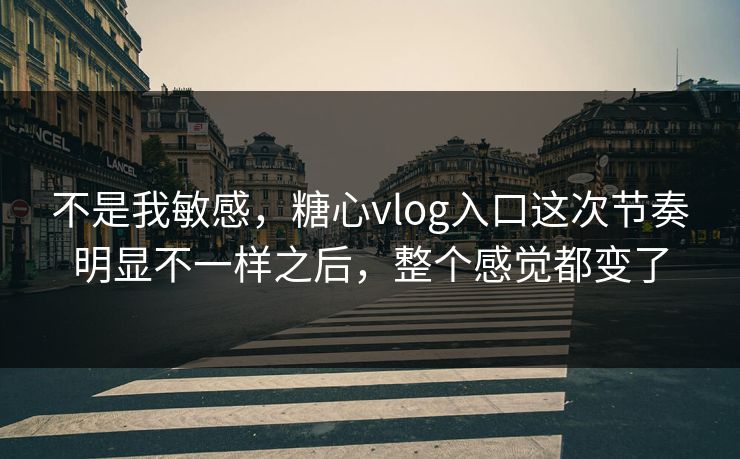 不是我敏感，糖心vlog入口这次节奏明显不一样之后，整个感觉都变了