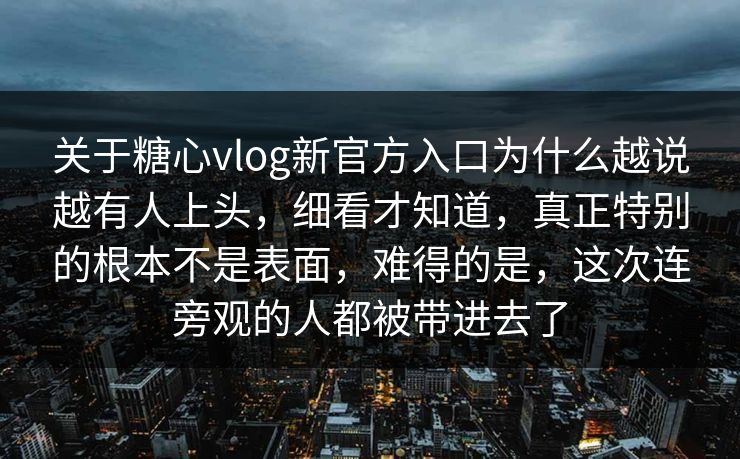 关于糖心vlog新官方入口为什么越说越有人上头，细看才知道，真正特别的根本不是表面，难得的是，这次连旁观的人都被带进去了