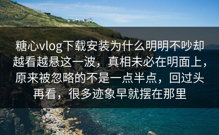 糖心vlog下载安装为什么明明不吵却越看越悬这一波，真相未必在明面上，原来被忽略的不是一点半点，回过头再看，很多迹象早就摆在那里