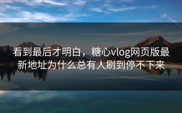 看到最后才明白，糖心vlog网页版最新地址为什么总有人刷到停不下来