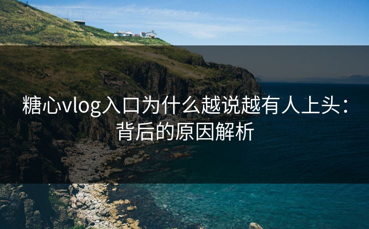 糖心vlog入口为什么越说越有人上头：背后的原因解析