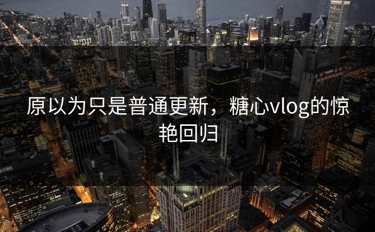 原以为只是普通更新，糖心vlog的惊艳回归