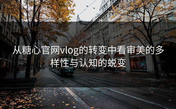 从糖心官网vlog的转变中看审美的多样性与认知的蜕变