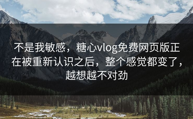 不是我敏感，糖心vlog免费网页版正在被重新认识之后，整个感觉都变了，越想越不对劲