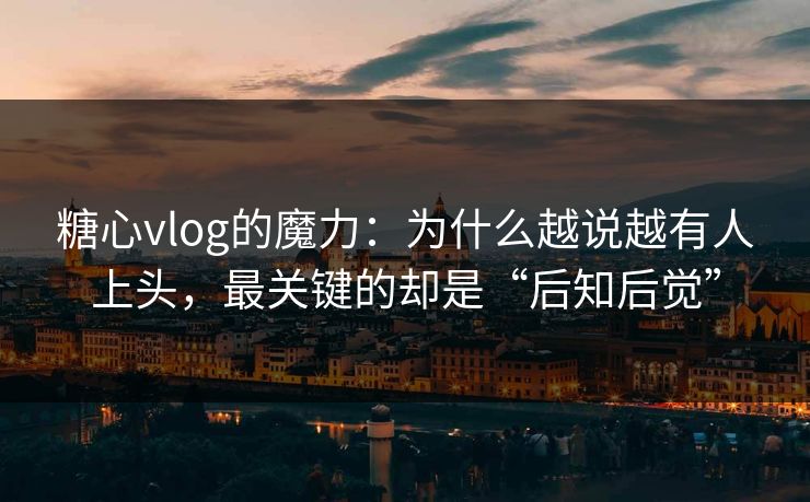 糖心vlog的魔力：为什么越说越有人上头，最关键的却是“后知后觉”