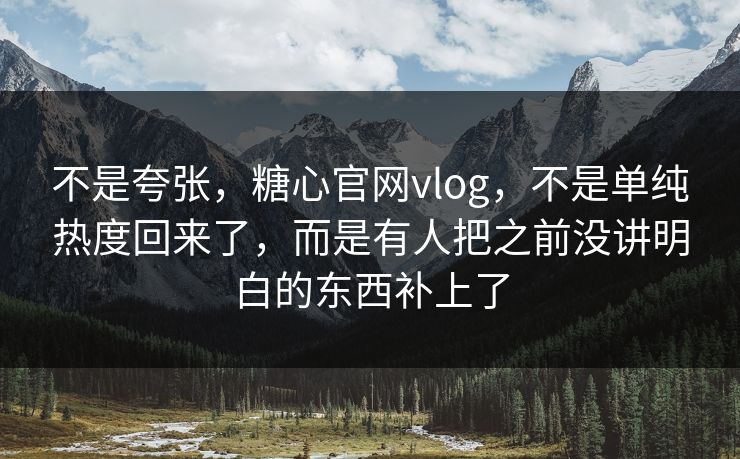 不是夸张，糖心官网vlog，不是单纯热度回来了，而是有人把之前没讲明白的东西补上了