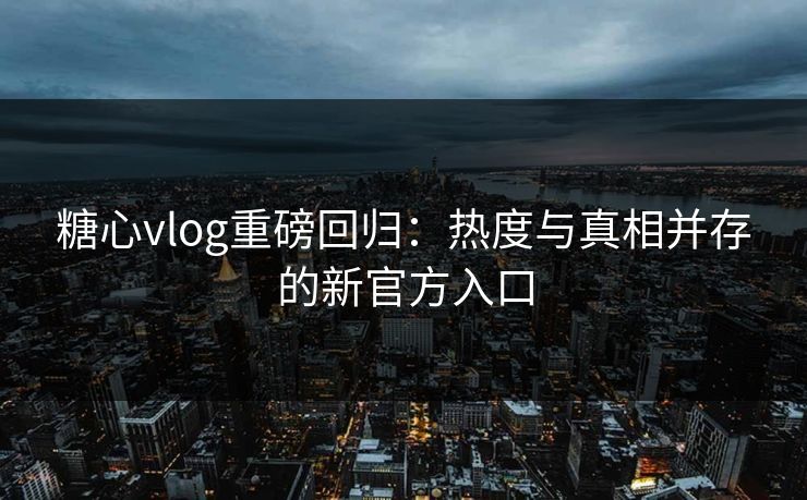 糖心vlog重磅回归：热度与真相并存的新官方入口